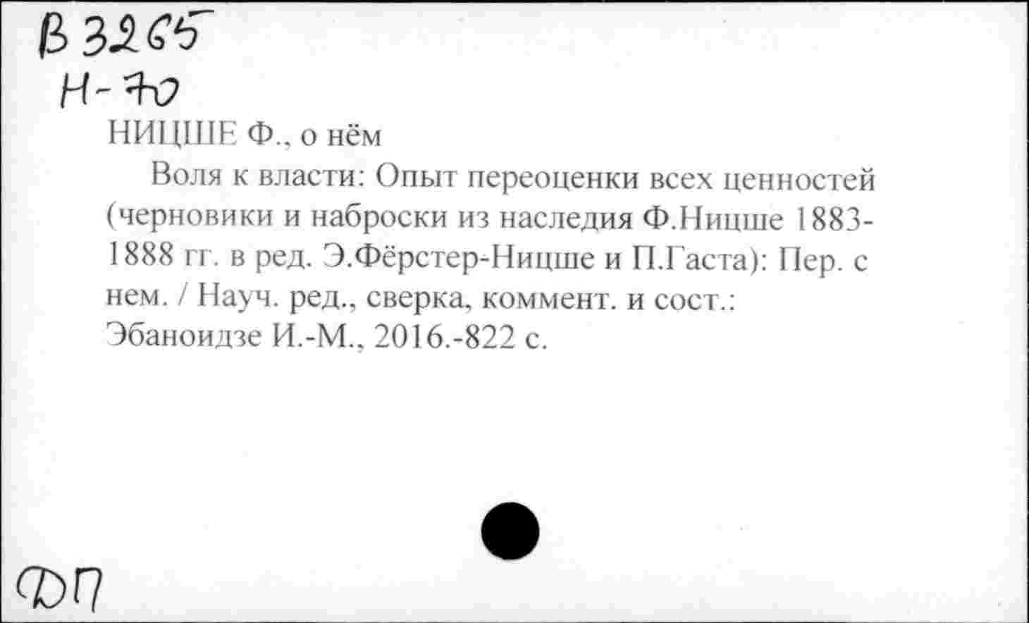 ﻿НИ1Щ1Е Ф., о нём
Воля к власти: Опыт переоценки всех ценностей (черновики и наброски из наследия Ф.Ницше 1883-1888 гг. в ред. Э.Фёрстер-Ницше и П.Гаста): Пер. с нем. / Науч, ред., сверка, коммент, и сост.: Эбаноидзе И.-М., 2016.-822 с.